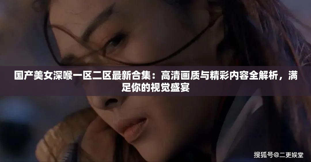 国产美女深喉一区二区最新合集：高清画质与精彩内容全解析，满足你的视觉盛宴