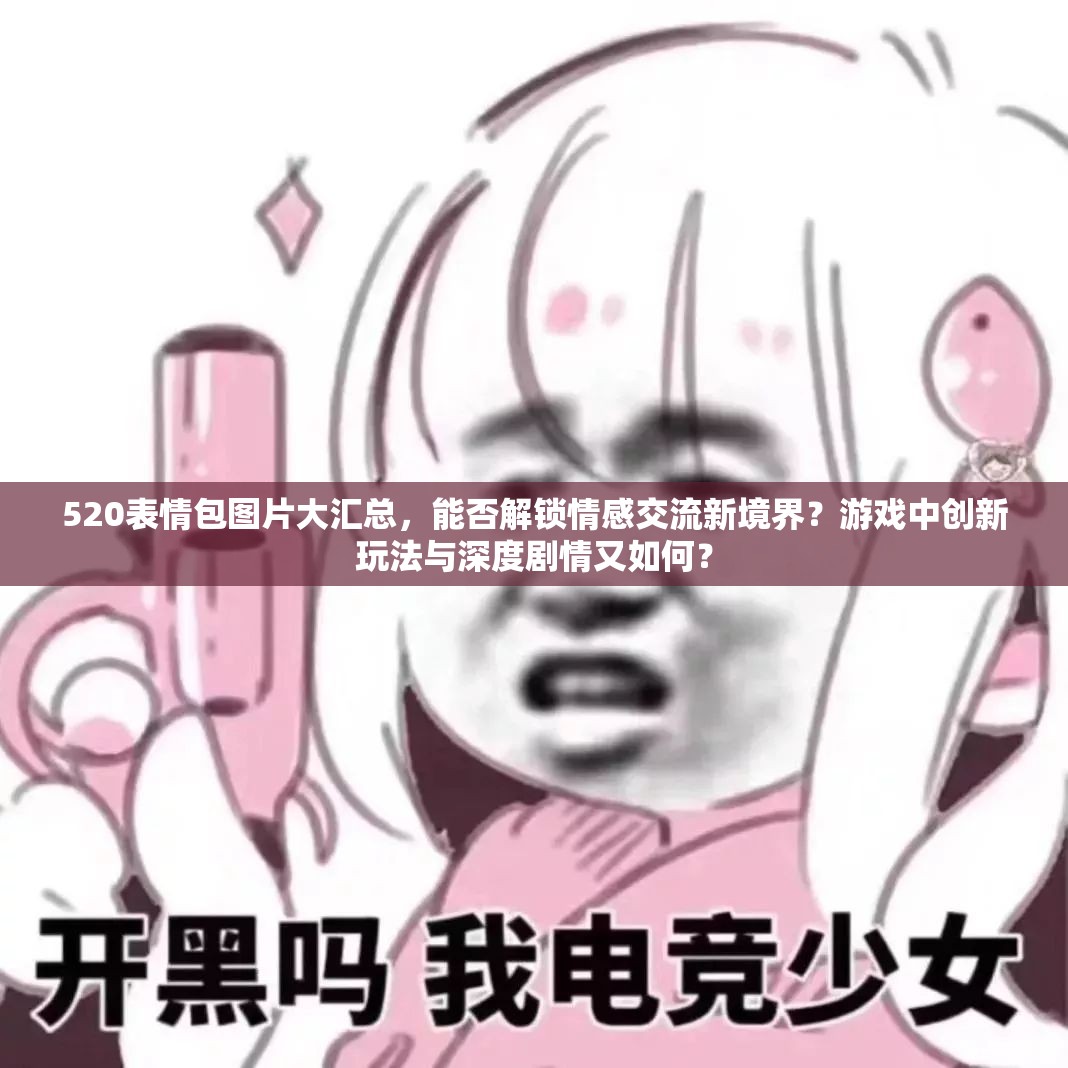 520表情包图片大汇总，能否解锁情感交流新境界？游戏中创新玩法与深度剧情又如何？