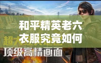 和平精英老六衣服究竟如何获取？全面揭秘老六衣服获得方法全攻略