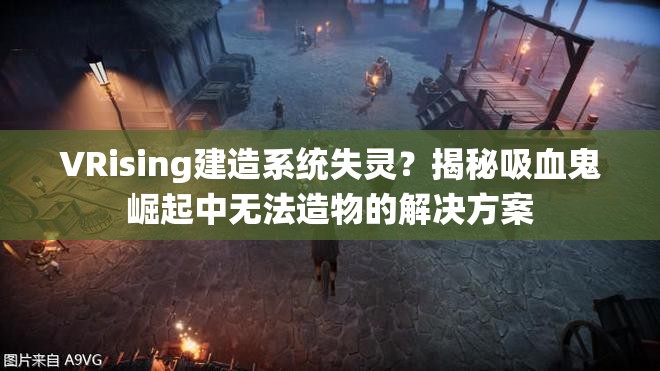 VRising建造系统失灵？揭秘吸血鬼崛起中无法造物的解决方案