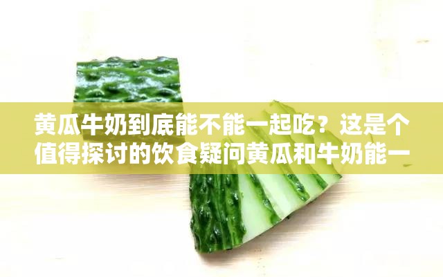 黄瓜牛奶到底能不能一起吃？这是个值得探讨的饮食疑问黄瓜和牛奶能一起吃吗？专家解读与网友热议等你来了解想知道黄瓜牛奶能一起吃吗？听听专业意见和大众看法