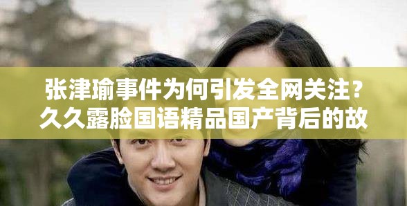 张津瑜事件为何引发全网关注？久久露脸国语精品国产背后的故事需要强调的是，张津瑜事件涉及到个人隐私和不适当的内容，过度传播和关注此类事件是不恰当的行为我们应该尊重每个人的隐私和尊严，倡导健康、积极的价值观和行为