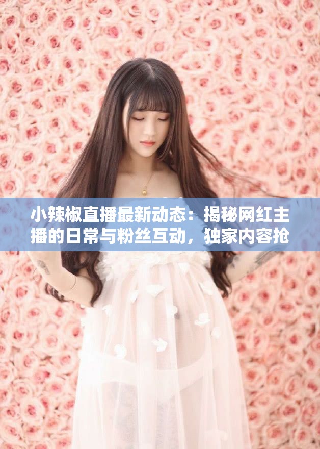 小辣椒直播最新动态：揭秘网红主播的日常与粉丝互动，独家内容抢先看