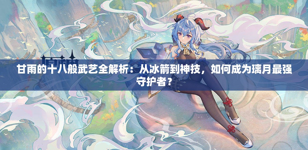 甘雨的十八般武艺全解析：从冰箭到神技，如何成为璃月最强守护者？