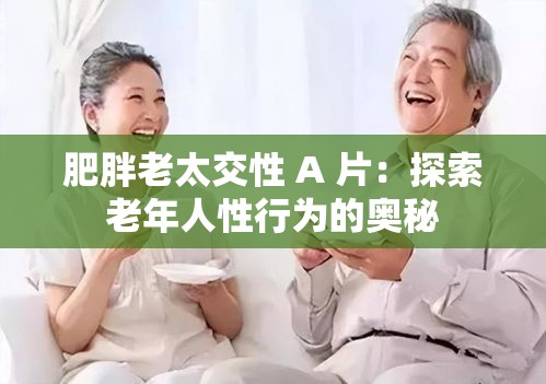肥胖老太交性 A 片：探索老年人性行为的奥秘