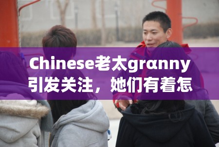 Chinese老太grαnny引发关注，她们有着怎样独特的故事和经历呢？