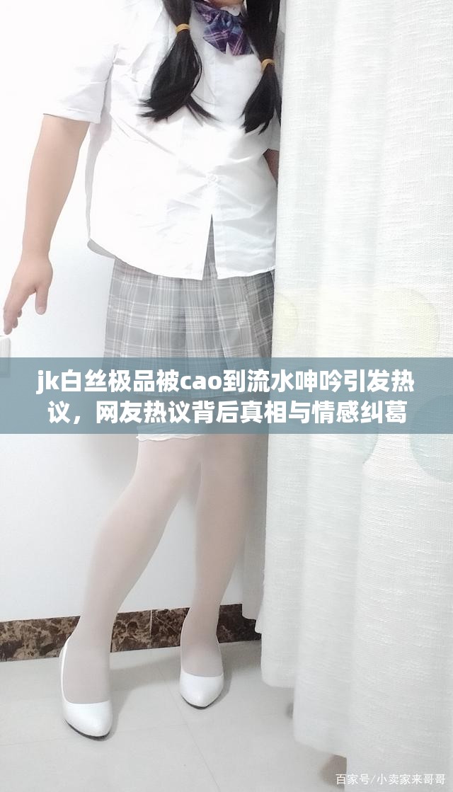 jk白丝极品被cao到流水呻吟引发热议，网友热议背后真相与情感纠葛