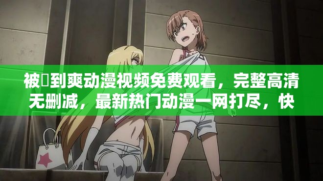 被❌到爽动漫视频免费观看，完整高清无删减，最新热门动漫一网打尽，快来体验极致视觉盛宴