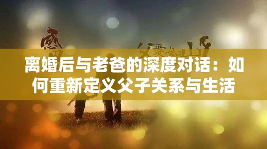 离婚后与老爸的深度对话：如何重新定义父子关系与生活方向