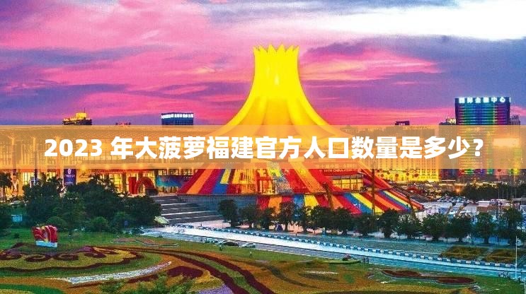 2023 年大菠萝福建官方人口数量是多少？