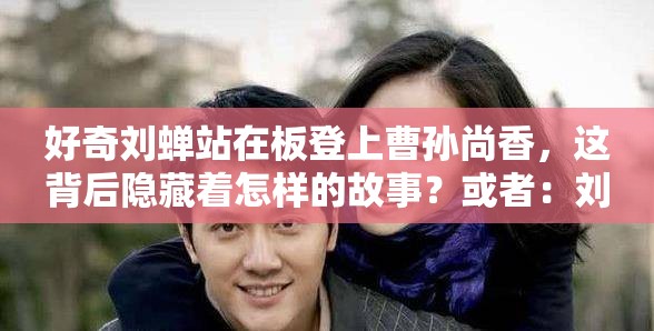 好奇刘蝉站在板登上曹孙尚香，这背后隐藏着怎样的故事？或者：刘蝉站在板登上曹孙尚香，究竟是何意？引发众人猜测又或者：惊爆刘蝉站在板登上曹孙尚香，这一画面传递何种信息？