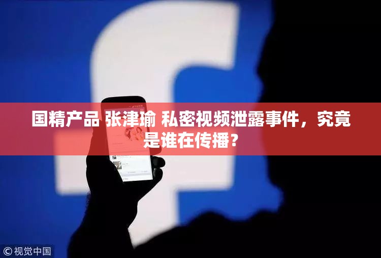 国精产品 张津瑜 私密视频泄露事件，究竟是谁在传播？