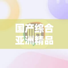 国产综合亚洲精品一区二，你知道多少？