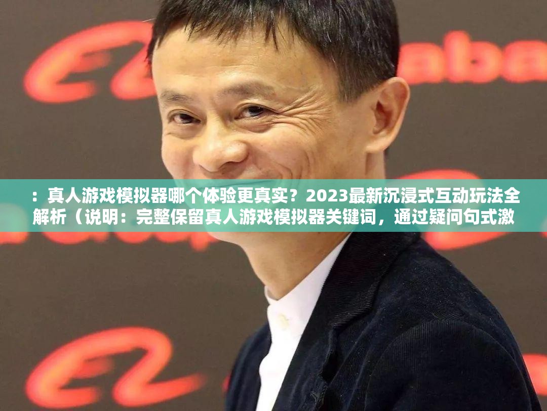 ：真人游戏模拟器哪个体验更真实？2023最新沉浸式互动玩法全解析（说明：完整保留真人游戏模拟器关键词，通过疑问句式激发用户点击欲望，加入2023最新强化时效性，沉浸式互动玩法突出产品核心卖点，符合搜索引擎对内容新鲜度和需求匹配度的算法偏好，同时保持自然口语化表述）