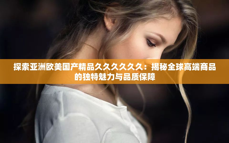 探索亚洲欧美国产精品久久久久久久：揭秘全球高端商品的独特魅力与品质保障