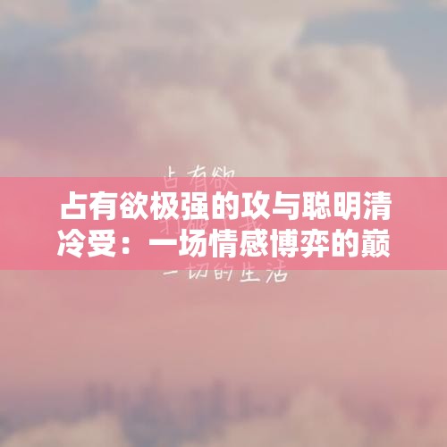 占有欲极强的攻与聪明清冷受：一场情感博弈的巅峰对决