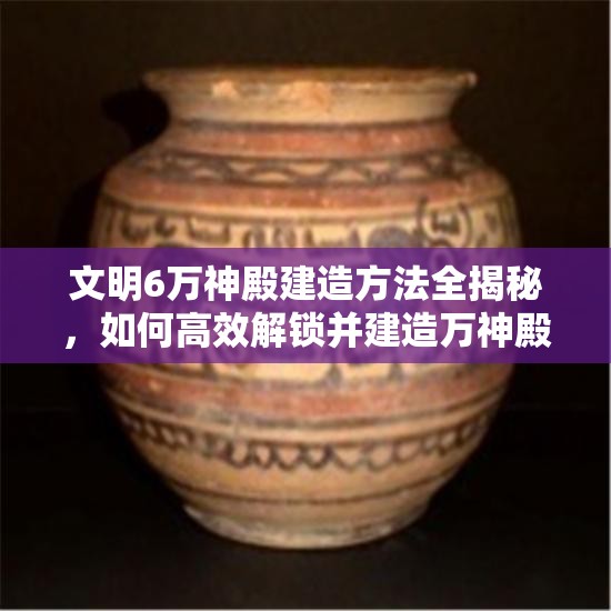 文明6万神殿建造方法全揭秘，如何高效解锁并建造万神殿？