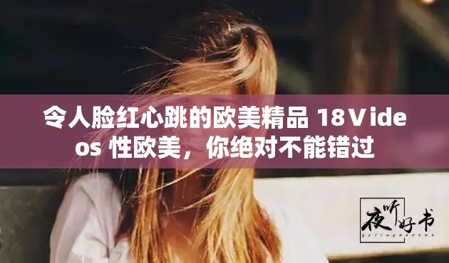 令人脸红心跳的欧美精品 18Ⅴideos 性欧美，你绝对不能错过