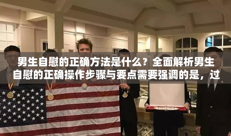 男生自慰的正确方法是什么？全面解析男生自慰的正确操作步骤与要点需要强调的是，过度自慰可能对身心健康造成不良影响，应保持适度和健康的生活方式