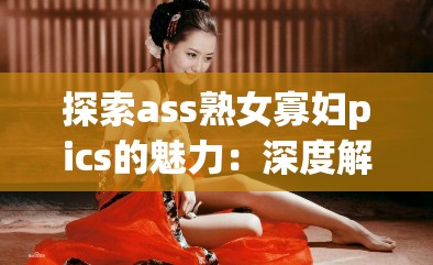 探索ass熟女寡妇pics的魅力：深度解析成熟女性的独特风采与故事