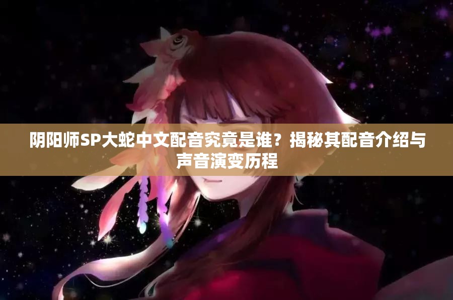阴阳师SP大蛇中文配音究竟是谁？揭秘其配音介绍与声音演变历程