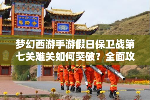 梦幻西游手游假日保卫战第七关难关如何突破？全面攻略揭秘！