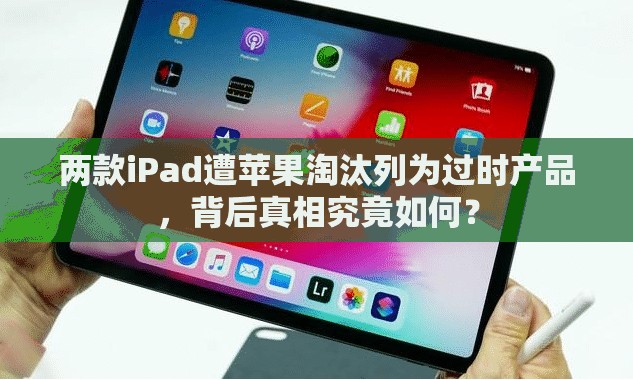 两款iPad遭苹果淘汰列为过时产品，背后真相究竟如何？