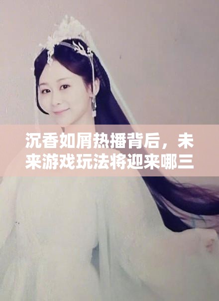 沉香如屑热播背后，未来游戏玩法将迎来哪三大革命性变革？