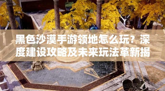 黑色沙漠手游领地怎么玩？深度建设攻略及未来玩法革新揭秘