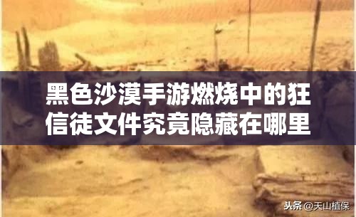 黑色沙漠手游燃烧中的狂信徒文件究竟隐藏在哪里？全面攻略揭秘！
