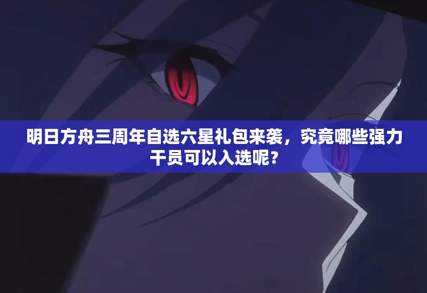 明日方舟三周年自选六星礼包来袭，究竟哪些强力干员可以入选呢？