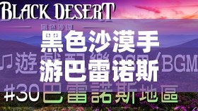 黑色沙漠手游巴雷诺斯巨变背后，如何解锁全新未知世界的终极奥秘？