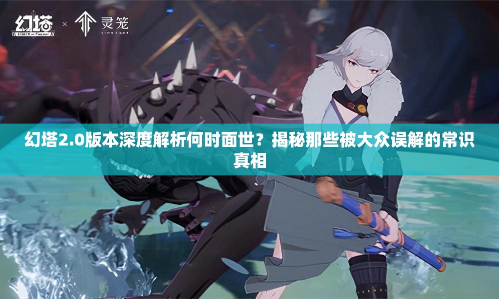 幻塔2.0版本深度解析何时面世？揭秘那些被大众误解的常识真相