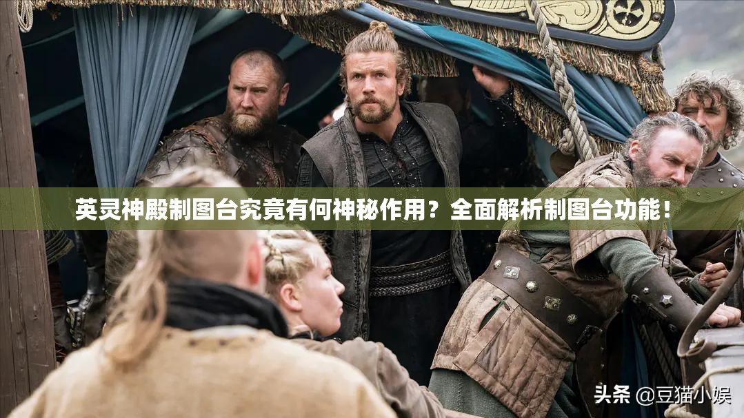 英灵神殿制图台究竟有何神秘作用？全面解析制图台功能！