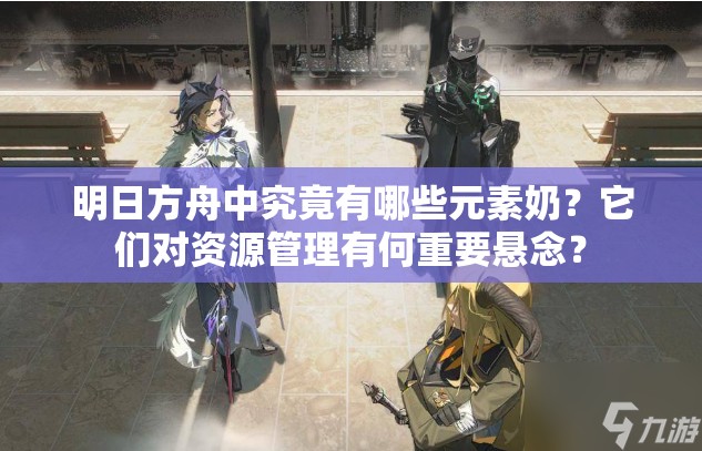 明日方舟中究竟有哪些元素奶？它们对资源管理有何重要悬念？