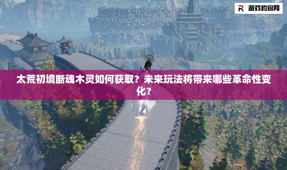 太荒初境断魂木灵如何获取？未来玩法将带来哪些革命性变化？