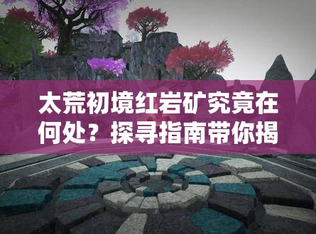 太荒初境红岩矿究竟在何处？探寻指南带你揭秘！