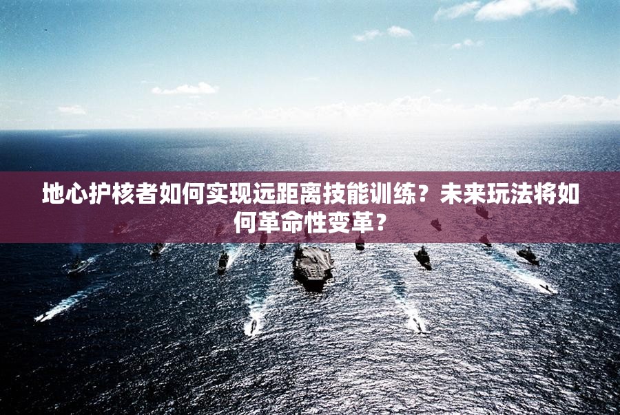 地心护核者如何实现远距离技能训练？未来玩法将如何革命性变革？