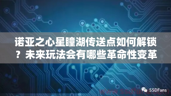 诺亚之心星瞳湖传送点如何解锁？未来玩法会有哪些革命性变革？