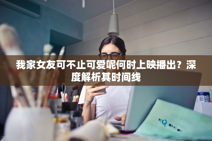 我家女友可不止可爱呢何时上映播出？深度解析其时间线