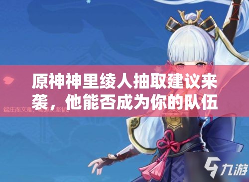 原神神里绫人抽取建议来袭，他能否成为你的队伍核心值得深思？