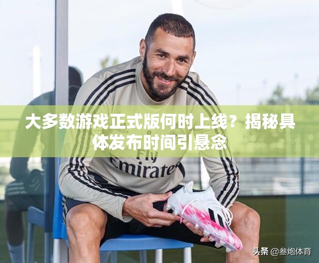大多数游戏正式版何时上线？揭秘具体发布时间引悬念
