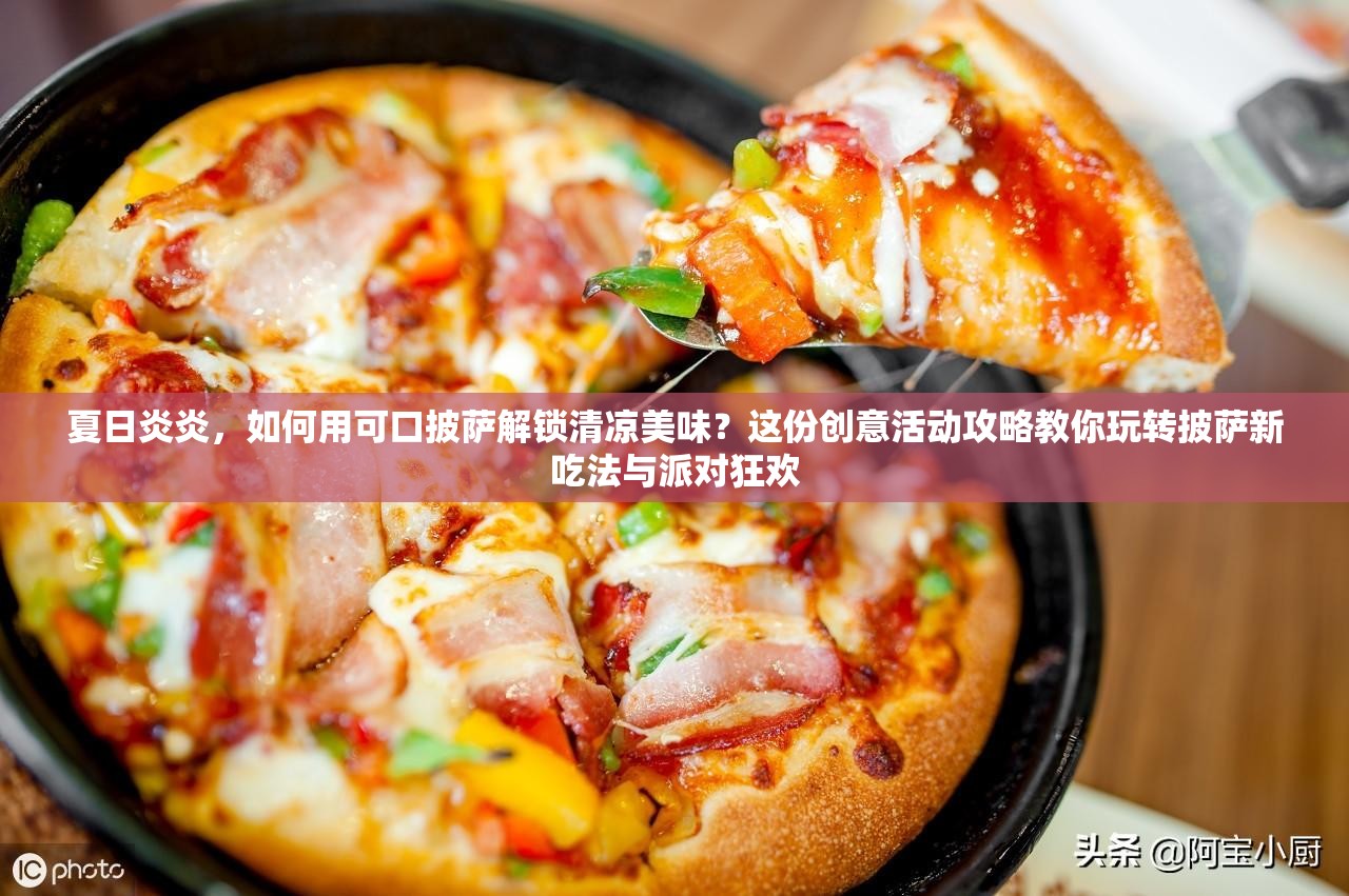 夏日炎炎，如何用可口披萨解锁清凉美味？这份创意活动攻略教你玩转披萨新吃法与派对狂欢