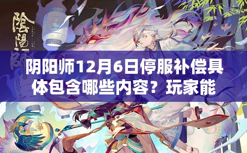 阴阳师12月6日停服补偿具体包含哪些内容？玩家能获得哪些额外福利？