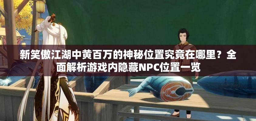 新笑傲江湖中黄百万的神秘位置究竟在哪里？全面解析游戏内隐藏NPC位置一览