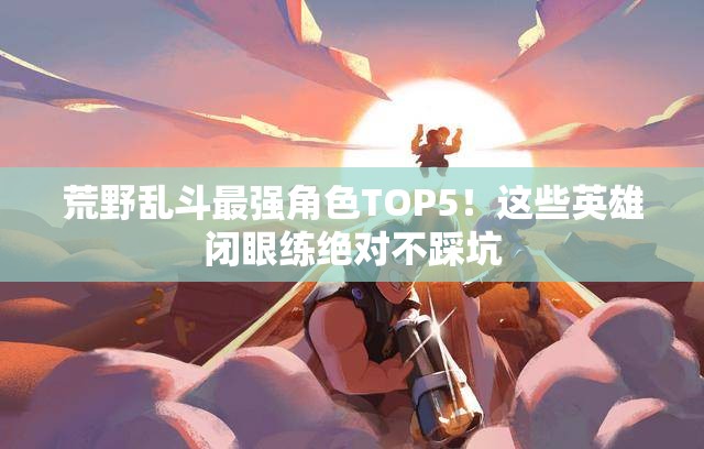 荒野乱斗最强角色TOP5！这些英雄闭眼练绝对不踩坑